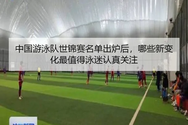 中国游泳队世锦赛名单出炉后，哪些新变化最值得泳迷认真关注