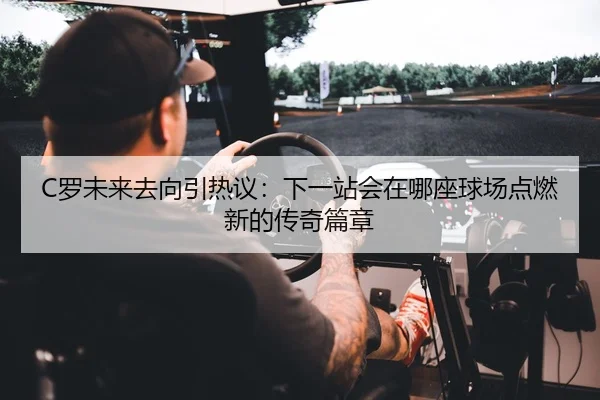 C罗未来去向引热议：下一站会在哪座球场点燃新的传奇篇章
