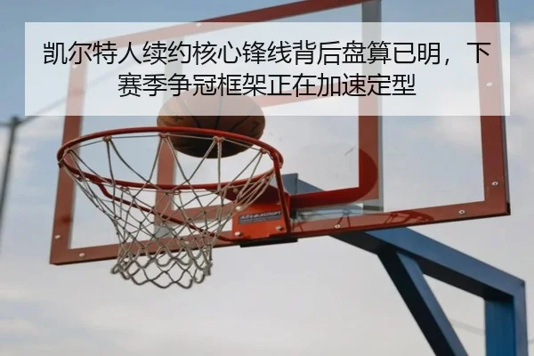 凯尔特人续约核心锋线背后盘算已明，下赛季争冠框架正在加速定型